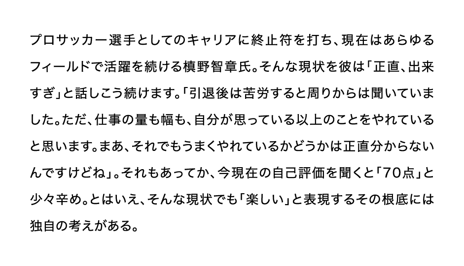 プロサッカー選手としてのキャリアに終止符を打ち、現在はあらゆるフィールドで活躍を続ける槙野智章氏。そんな現状を彼は「正直、出来すぎ」と話しこう続けます。「引退後は苦労すると周りからは聞いていました。ただ、仕事の量も幅も、自分が思っている以上のことをやれていると思います。まあ、それでもうまくやれているかどうかは正直分からないんですけどね」。それもあってか、今現在の自己評価を聞くと「70点」と少々辛め。とはいえ、そんな現状でも「楽しい」と表現するその根底には独自の考えがある。