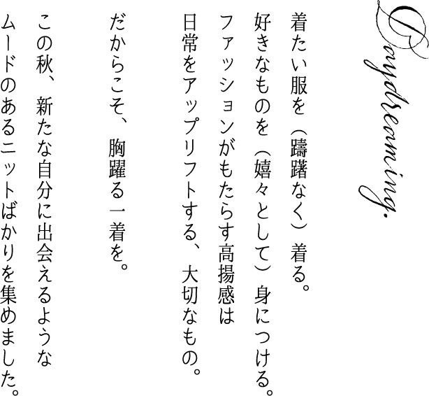 Daydreaming 着たい服を（躊躇なく）着る。           好きなものを（嬉々として）身につける。           ファッションがもたらす高揚感は           日常をアップリフトする、大切なもの。           だからこそ、胸躍る一着を。           この秋、新たな自分に出会えるような           ムードのあるニットばかりを集めました。