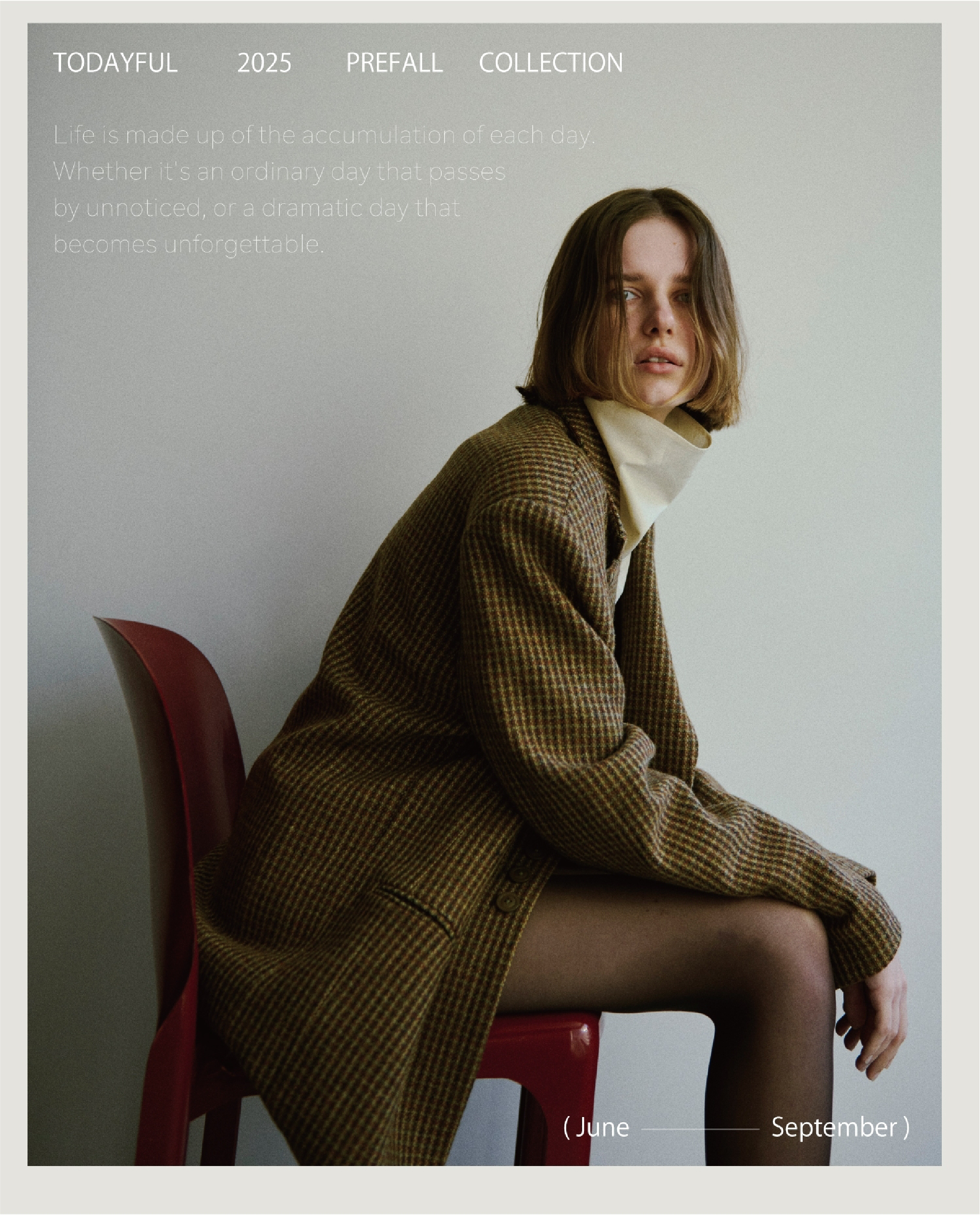                      TODAYFUL 2025 PREFALL COLLECTION                                          Life is made up of the accumulation on of each day.                     Whether it's an ordinary day that oasses                     by unnoticed, or a dreamatic cay that                     becomes unforgettable.                      ( June - September )                     