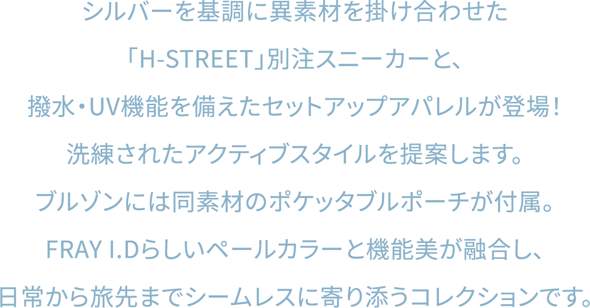 シルバーを基調に異素材を掛け合わせた「H-STREET」別注スニーカーと、撥水・UV機能を備えたセットアップアパレルが登場！洗練されたアクティブスタイルを提案します。ブルゾンには同素材のポケッタブルポーチが付属。FRAY I.Dらしいペールカラーと機能美が融合し、日常から旅先までシームレスに寄り添うコレクションです。