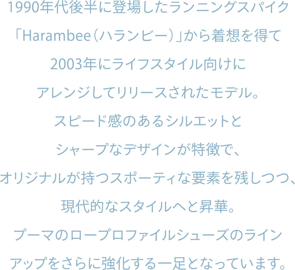 1990年代後半に登場したランニングスパイク「Harambee（ハランビー）」から着想を得て2003年にライフスタイル向けにアレンジしてリリースされたモデル。スピード感のあるシルエットとシャープなデザインが特徴で、オリジナルが持つスポーティな要素を残しつつ、現代的なスタイルへと昇華。プーマのロープロファイルシューズのラインアップをさらに強化する一足となっています。