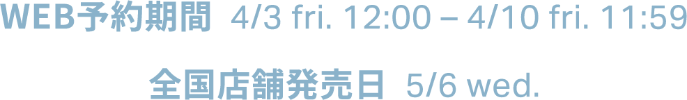 WEB予約期間  4/3 fri. 12:00  4/10 fri. 11:59  全国店舗発売日  5/6 wed.