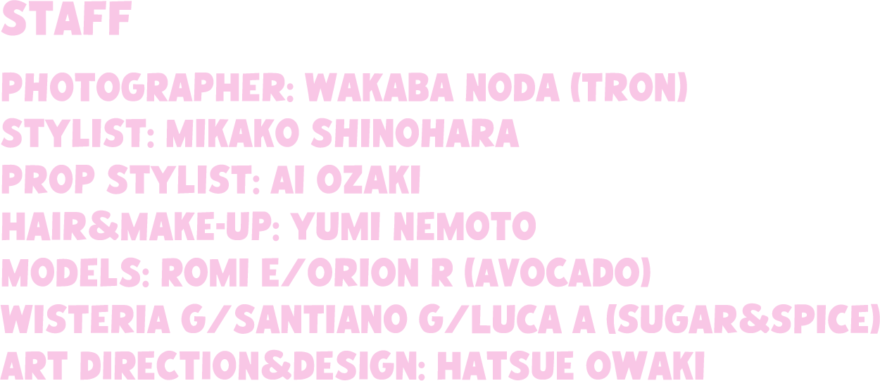 STAFF Photographer: Wakaba Noda (Tron) VIDEOGRAPHER: Yusuke Kaji Stylist: Mikako Shinohara Prop Stylist: Ai Ozaki Hair&Make-up: Yumi Nemoto Models: Romi E/Orion R (AVOCADO) Wisteria G/Santiano G/Luca A (sugar&spice) ART DIRECTION&DESIGN: Hatsue Owaki