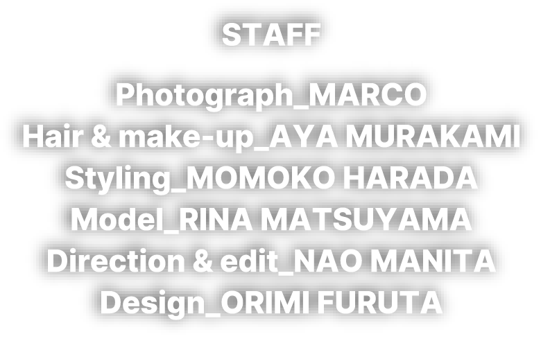 STAFF Photograph_MARCO Hair & make-up_AYA MURAKAMI Styling_MOMOKO HARADA Model_RINA MATSUYAMA Direction & edit_NAO MANITA Design_ORIMI FURUTA