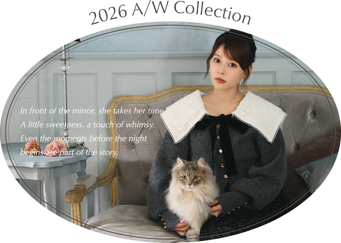2026 A/W Collection In front of the mirror, she takes her time.A little sweetness, a touch of whimsy.Even the moments before the nightbegins are part of the story.
